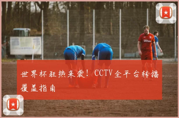 世界杯狂热来袭！CCTV全平台转播覆盖指南