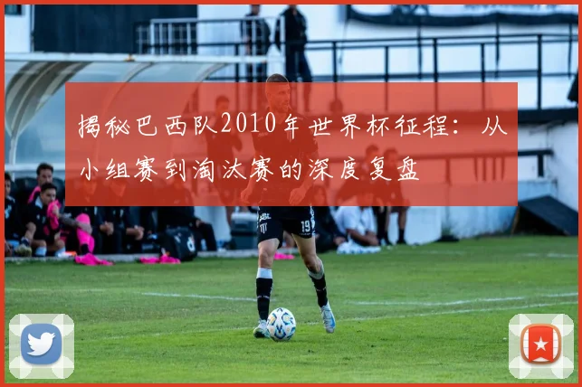 揭秘巴西队2010年世界杯征程：从小组赛到淘汰赛的深度复盘