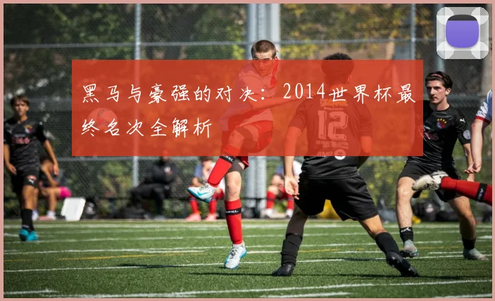 黑马与豪强的对决：2014世界杯最终名次全解析