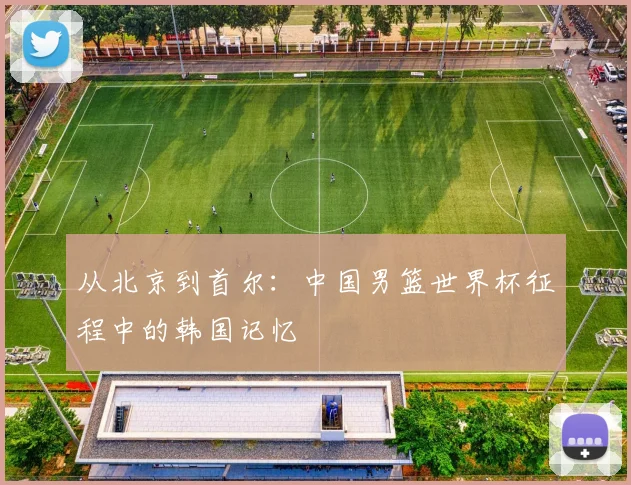从北京到首尔：中国男篮世界杯征程中的韩国记忆