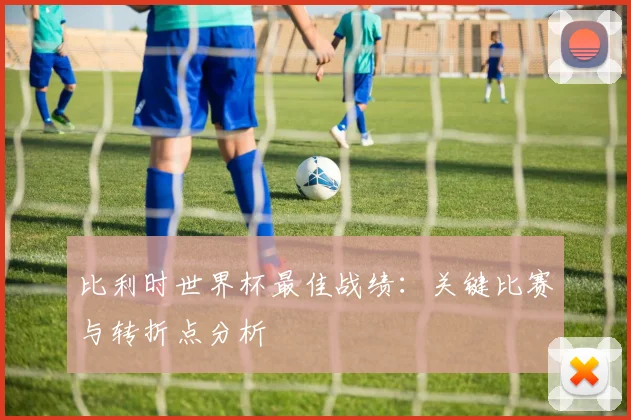 比利时世界杯最佳战绩：关键比赛与转折点分析