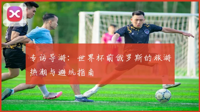 专访导游：世界杯前俄罗斯的旅游热潮与避坑指南