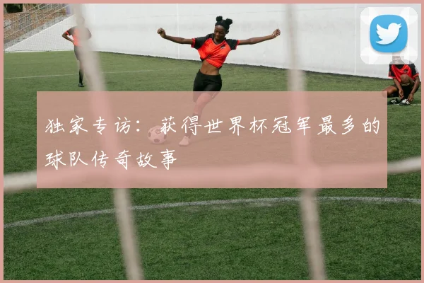 独家专访：获得世界杯冠军最多的球队传奇故事